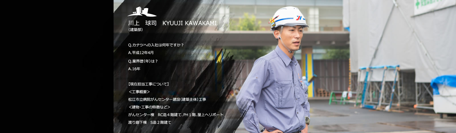 川上　球司　KYUUJI KAWAKAMI（建築部）／Q.カナツへの入社は何年ですか？　A.平成12年4月／Q.業界歴（年）は？　A.16年／【現在担当工事について】＜工事概要＞松江市立病院がんセンター建設（建築主体）工事／＜建物・工事の特徴など＞がんセンター棟　RC造4階建て、PH１階、屋上ヘリポート、渡り廊下棟　S造2階建て