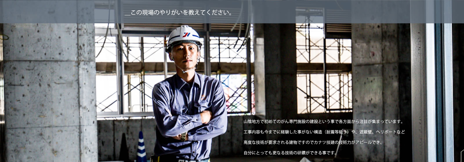 ＿この現場のやりがいを教えてください。／山陰地方で初めてのがん専門施設の建設という事で各方面から注目が集まっています。工事内容も今までに経験した事がない構造（耐震等級３）や、遮蔽壁、ヘリポートなど高度な技術が要求される建物ですのでカナツ技建の技術力がアピールでき、自分にとっても更なる技術の研鑽ができる事です。