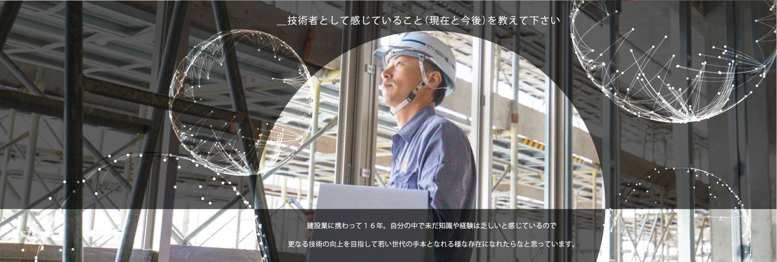 ＿技術者として感じていること（現在と今後）を教えて下さい／建設業に携わって16年。自分の中で未だ知識や経験は乏しいと感じているので更なる技術の向上を目指して若い世代の手本となれる様な存在になれたらなと思っています。