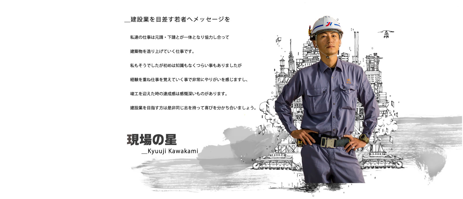 ＿建設業を目差す若者へメッセージを／私達の仕事は元請・下請とが一体となり協力し合って建築物を造り上げていく仕事です。私もそうでしたが初めは知識もなくつらい事もありましたが経験を重ね仕事を覚えていく事で非常にやりがいを感じますし、竣工を迎えた時の達成感は感慨深いものがあります。建設業を目指す方は是非同じ志を持って喜びを分かち合いましょう。