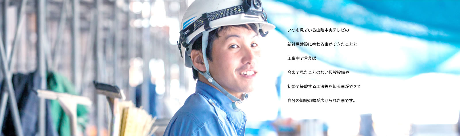 いつも見ている山陰中央テレビの新社屋建設に携わる事ができたことと工事中で言えば今まで見たことのない仮設設備や初めて経験する工法等を知る事ができて自分の知識の幅が広げられた事です。