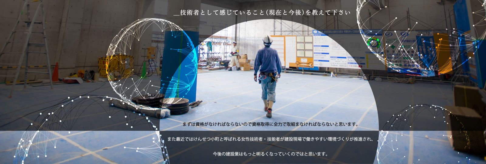 工業高校に進学して現在建設業界に携わらせて頂いています。まずは資格がなければならないので資格取得に全力で取組まなければならないと思います。また最近ではけんせつ小町と呼ばれる女性技術者・技能者が建設現場で働きやすい環境づくりが推進され、今後の建設業はもっと明るくなっていくのではと思います。