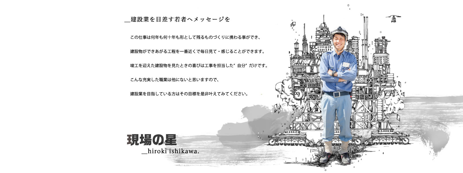 今後の建設業はもっと明るくなっていくのではと思います。この仕事は何年も何十年も形として残るものづくりに携わる事ができ、建設物ができあがる工程を一番近くで毎日見て・感じることができます。竣工を迎えた建設物を見たときの喜びは工事を担当した”自分”だけです。こんな充実した職業は他にないと思いますので、建設業を目指している方はその目標を是非叶えてみてください。