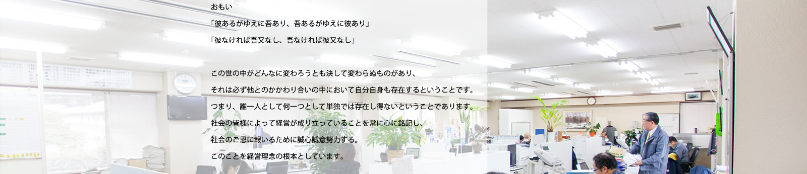 おもい／「彼あるがゆえに吾あり、吾あるがゆえに彼あり」「彼なければ吾又なし、吾なければ彼又なし」／この世の中がどんなに変わろうとも決して変わらぬものがあり、それは必ず他とのかかわり合いの中において自分自身も存在するということです。つまり、誰一人として何一つとして単独では存在し得ないということであります。社会の皆様によって経営が成り立っていることを常に心に銘記し、社会のご恩に報いるために誠心誠意努力する。このことを経営理念の根本としています。