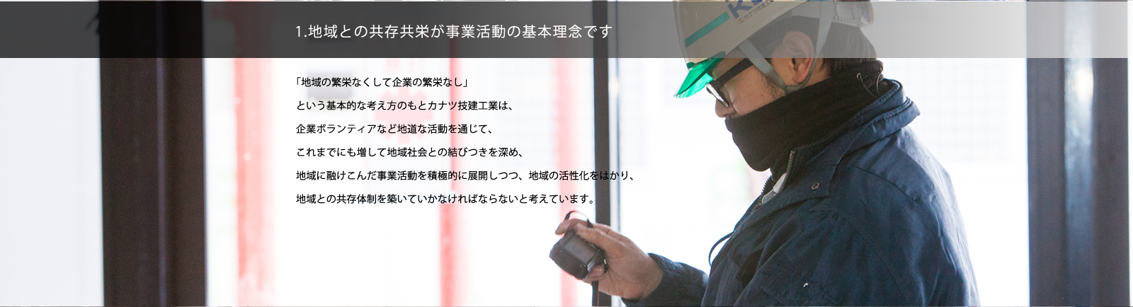 1. 地域との共存共栄が事業活動の基本理念です。／「地域の繁栄なくして企業の繁栄なし」という基本的な考え方のもとカナツ技建工業は、企業ボランティアなど地道な活動を通じて、これまでにも増して地域社会との結びつきを深め、地域に融け込んだ事業活動を積極的に展開しつつ、地域の活性化をはかり、地域との共存体制を築いていかなければならないと考えています。