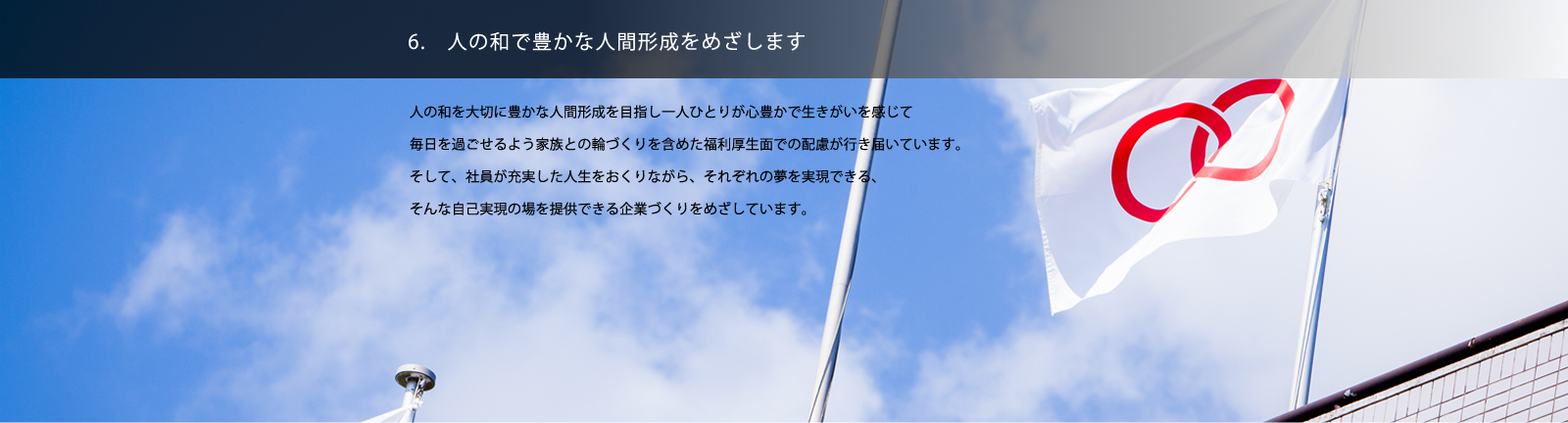 6. 人の和で豊かな人間形成をめざします／人の和を大切に豊かな人間形成を目指し一人ひとりが心豊かで生きがいを感じて毎日を過ごせるよう家族との輪づくりを含めた福利厚生面での配慮が行き届いています。そして、社員が充実した人生をおくりながら、それぞれの夢を実現できる、そんな自己実現の場を提供できる企業づくりをめざしています。