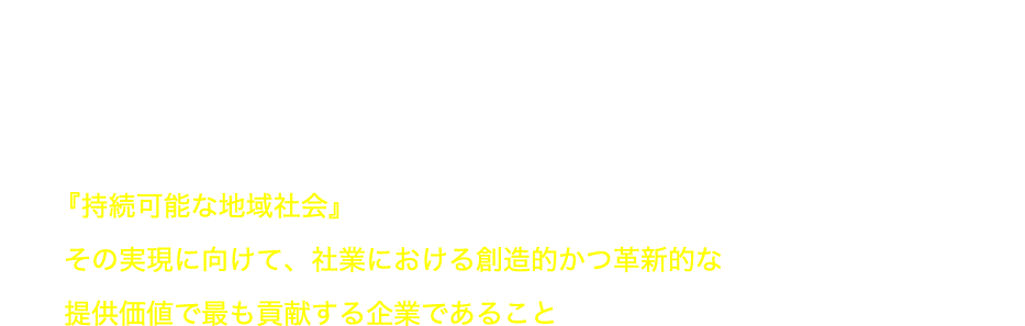 VISION 目指す未来像 『持続可能な地域社会』その実現に向けて、社業における創造的かつ革新的な提供価値で最も貢献する企業であること