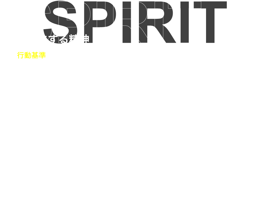 SPIRIT 大切にする精神 行動基準 私は社会人です。何よりも誠実であることを大切にします。 私は挑戦者です。失敗を恐れずに行動します。 私は提案者です。今を未来を良くするために想像します。 私は提供者です。相手が欲するものを創造します。 私は探求者です。常に新しい知識や技術の習得に勤しみます。 私は行動者です。口だけではなく自らが率先して動きます。 私達はチームです。協力を厭わず目標を達成するため、共に邁進します。 私達の仕事はリレーです。常にバトンが繫がっていることを忘れません。 私達は家庭人です。支えてくれる家族に対する感謝を忘れません。 私達の人生もリレーです。次の世代に良いバトンを渡すことを目指します。