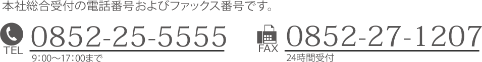 本社総合受付の電話番号およびファックス番号です。TEL：0852-25-5555 午前9:00～午後17：00まで／FAX：0852-27-1207 24時間受付