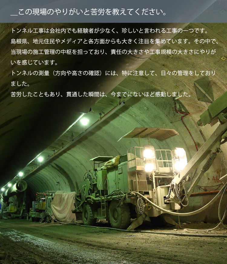 ＿この現場のやりがいと苦労を教えてください。／トンネル工事は会社内でも経験者が少なく、珍しいと言われる工事の一つです。島根県、地元住民やメディアと各方面からも大きく注目を集めています。その中で、当現場の施工管理の中枢を担っており、責任の大きさや工事規模の大きさにやりがいを感じています。トンネルの測量（方向や高さの確認）には、特に注意して、日々の管理をしておりました。苦労したこともあり、貫通した瞬間は、今までにないほど感動しました。