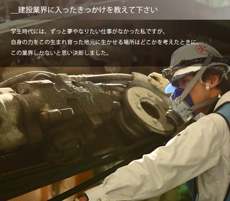 ＿建設業界に入ったきっかけを教えて下さい／学生時代には、ずっと夢やなりたい仕事がなかった私ですが、自身の力をこの生まれ育った地元に生かせる場所はどこかを考えたときに、この業界しかないと思い決断しました。