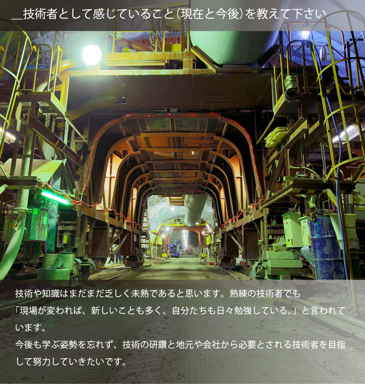 ＿技術者として感じていること（現在と今後）を教えて下さい／技術や知識はまだまだ乏しく未熟であると思います。熟練の技術者でも「現場が変われば、新しいことも多く、自分たちも日々勉強している。」と言われています。今後も学ぶ姿勢を忘れず、技術の研鑽と地元や会社から必要とされる技術者を目指して努力していきたいです。