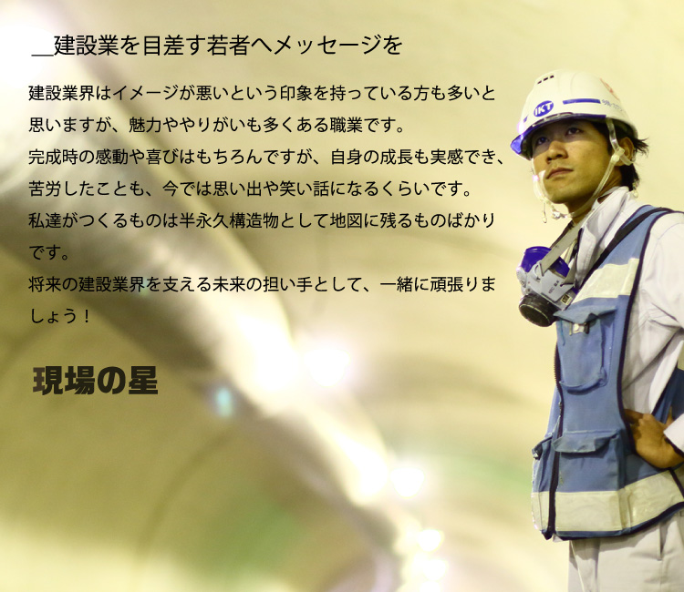 ＿建設業を目差す若者へメッセージを／建設業界はイメージが悪いという印象を持っている方も多いと思いますが、魅力ややりがいも多くある職業です。完成時の感動や喜びはもちろんですが、自身の成長も実感でき、苦労したことも、今では思い出や笑い話になるくらいです。私達がつくるものは半永久構造物として地図に残るものばかりです。将来の建設業界を支える未来の担い手として、一緒に頑張りましょう！