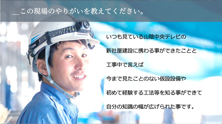 いつも見ている山陰中央テレビの新社屋建設に携わる事ができたことと工事中で言えば今まで見たことのない仮設設備や初めて経験する工法等を知る事ができて自分の知識の幅が広げられた事です。