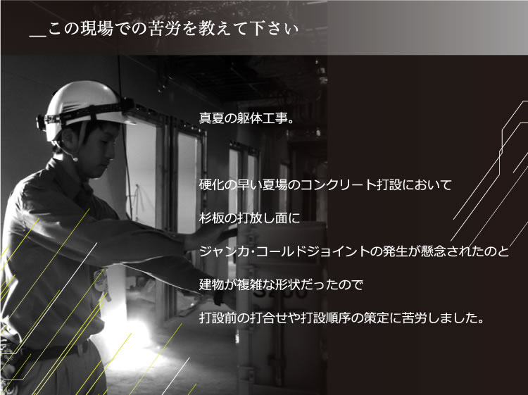 自分の知識の幅が広げられた事です。真夏の躯体工事。硬化の早い夏場のコンクリート打設において杉板の打放し面にジャンカ・コールドジョイントの発生が懸念されたのと建物が複雑な形状だったので打設前の打合せや打設順序の策定に苦労しました。