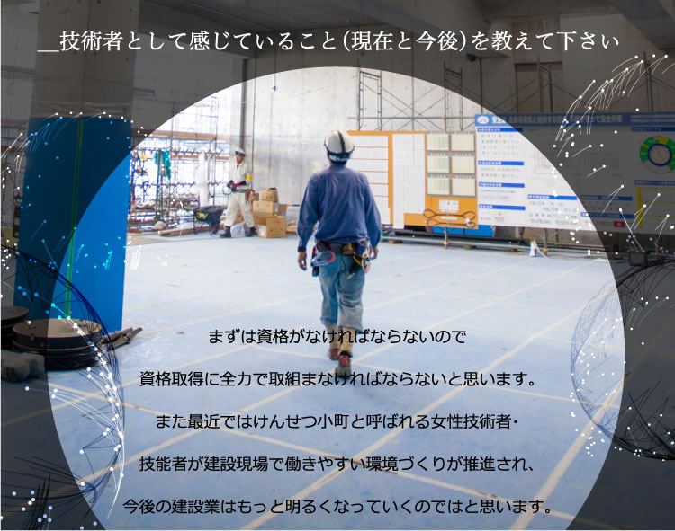 工業高校に進学して現在建設業界に携わらせて頂いています。まずは資格がなければならないので資格取得に全力で取組まなければならないと思います。また最近ではけんせつ小町と呼ばれる女性技術者・技能者が建設現場で働きやすい環境づくりが推進され、今後の建設業はもっと明るくなっていくのではと思います。