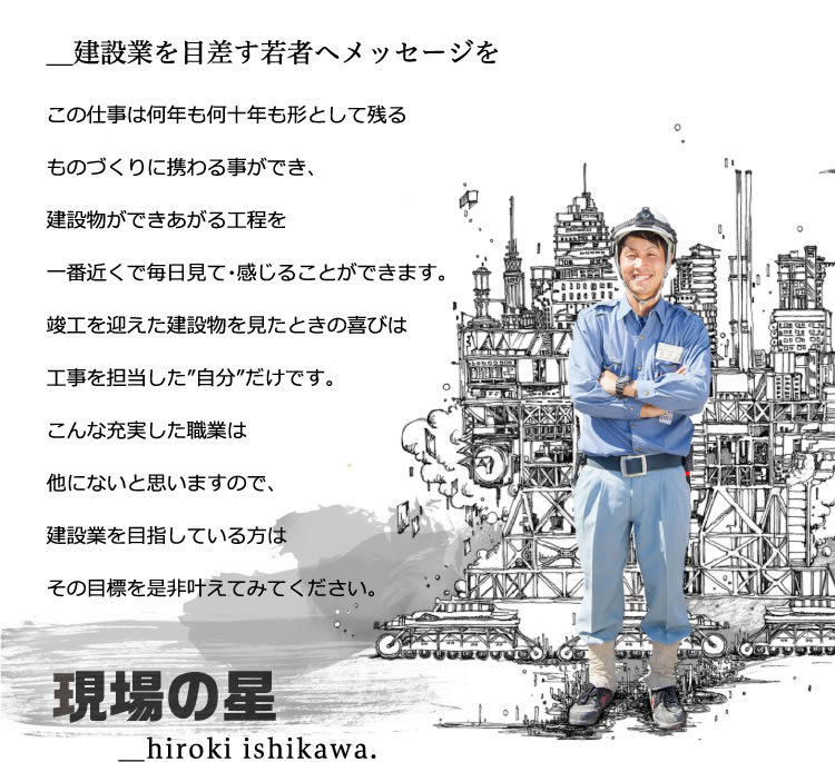 今後の建設業はもっと明るくなっていくのではと思います。この仕事は何年も何十年も形として残るものづくりに携わる事ができ、建設物ができあがる工程を一番近くで毎日見て・感じることができます。竣工を迎えた建設物を見たときの喜びは工事を担当した”自分”だけです。こんな充実した職業は他にないと思いますので、建設業を目指している方はその目標を是非叶えてみてください。