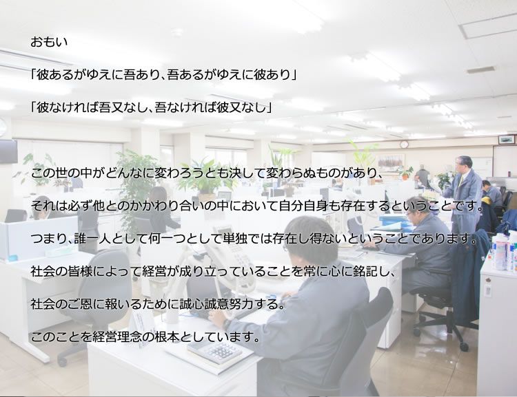 おもい／「彼あるがゆえに吾あり、吾あるがゆえに彼あり」「彼なければ吾又なし、吾なければ彼又なし」／この世の中がどんなに変わろうとも決して変わらぬものがあり、それは必ず他とのかかわり合いの中において自分自身も存在するということです。つまり、誰一人として何一つとして単独では存在し得ないということであります。社会の皆様によって経営が成り立っていることを常に心に銘記し、社会のご恩に報いるために誠心誠意努力する。このことを経営理念の根本としています。