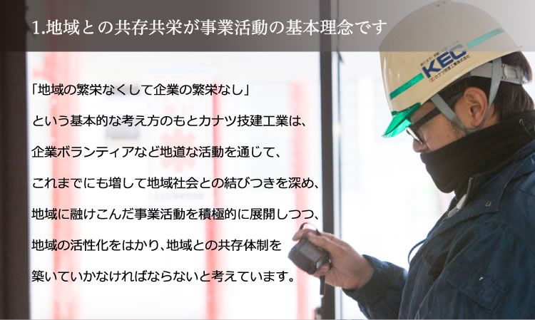 1. 地域との共存共栄が事業活動の基本理念です。／「地域の繁栄なくして企業の繁栄なし」という基本的な考え方のもとカナツ技建工業は、企業ボランティアなど地道な活動を通じて、これまでにも増して地域社会との結びつきを深め、地域に融け込んだ事業活動を積極的に展開しつつ、地域の活性化をはかり、地域との共存体制を築いていかなければならないと考えています。