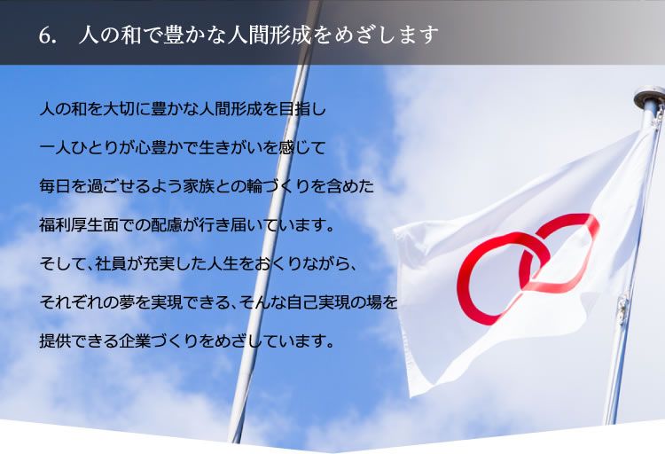 6. 人の和で豊かな人間形成をめざします／人の和を大切に豊かな人間形成を目指し一人ひとりが心豊かで生きがいを感じて毎日を過ごせるよう家族との輪づくりを含めた福利厚生面での配慮が行き届いています。そして、社員が充実した人生をおくりながら、それぞれの夢を実現できる、そんな自己実現の場を提供できる企業づくりをめざしています。